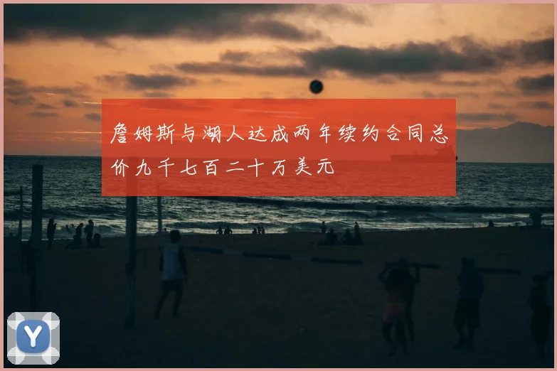 詹姆斯与湖人达成两年续约合同总价九千七百二十万美元
