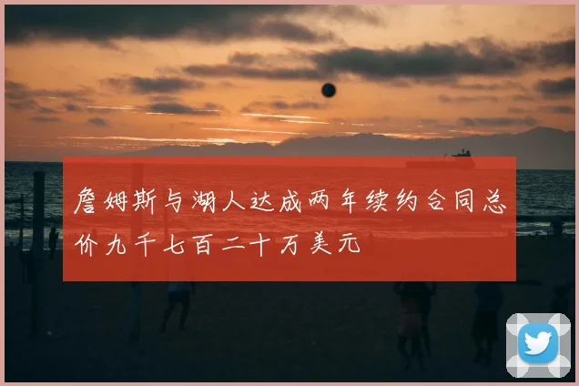 詹姆斯与湖人达成两年续约合同总价九千七百二十万美元