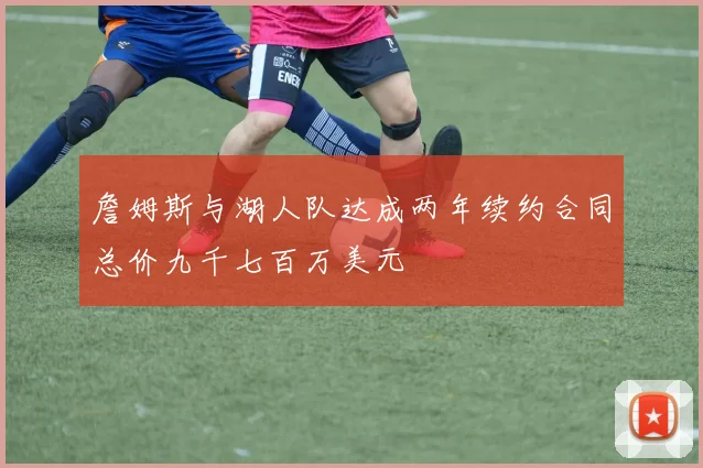 詹姆斯与湖人队达成两年续约合同总价九千七百万美元