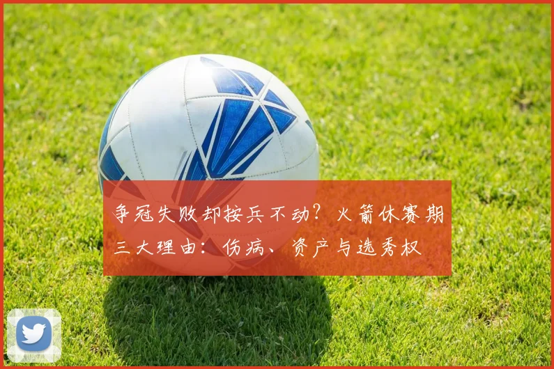 争冠失败却按兵不动?火箭休赛期三大理由:伤病、资产与选秀权