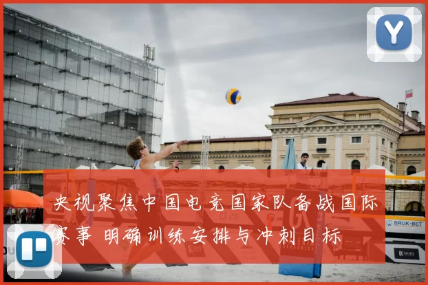 央视聚焦中国电竞国家队备战国际赛事 明确训练安排与冲刺目标