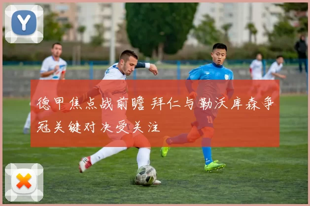 德甲焦点战前瞻 拜仁与勒沃库森争冠关键对决受关注