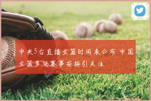 中央5台直播女篮时间表公布 中国女篮多场赛事安排引关注