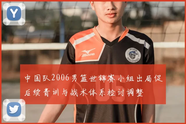 中国队2006男篮世锦赛小组出局促后续青训与战术体系检讨调整