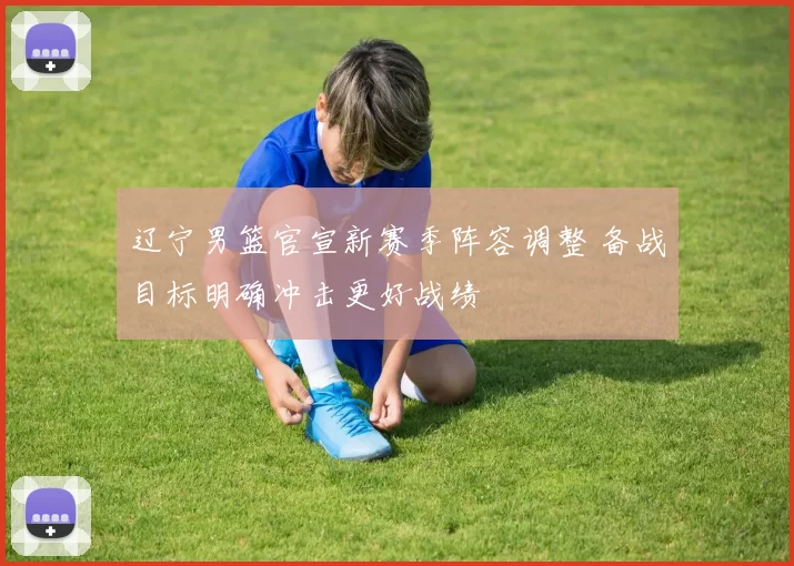 辽宁男篮官宣新赛季阵容调整 备战目标明确冲击更好战绩