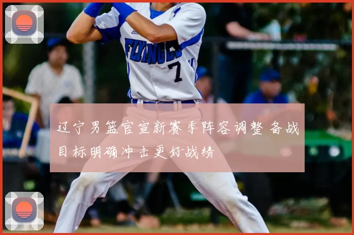 辽宁男篮官宣新赛季阵容调整 备战目标明确冲击更好战绩