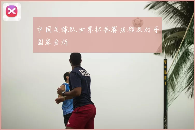 中国足球队世界杯参赛历程及对手国家分析