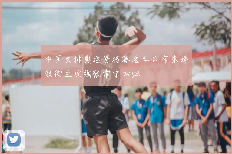 中国女排奥运资格赛名单公布朱婷领衔主攻线张常宁回归