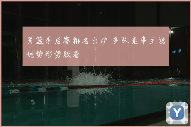 男篮季后赛排名出炉 多队竞争主场优势形势胶着