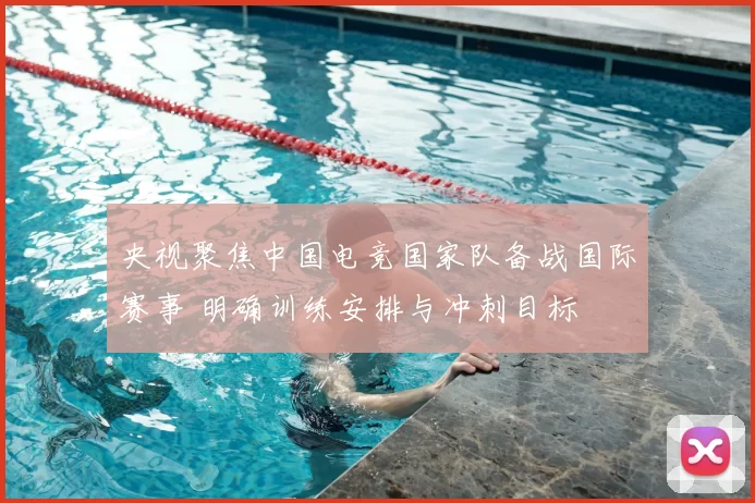 央视聚焦中国电竞国家队备战国际赛事 明确训练安排与冲刺目标