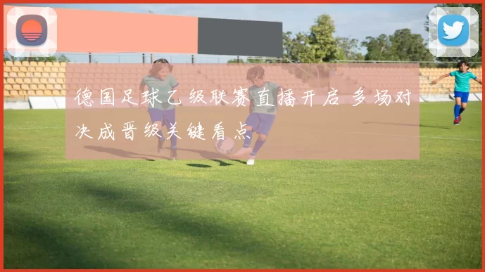 德国足球乙级联赛直播开启 多场对决成晋级关键看点