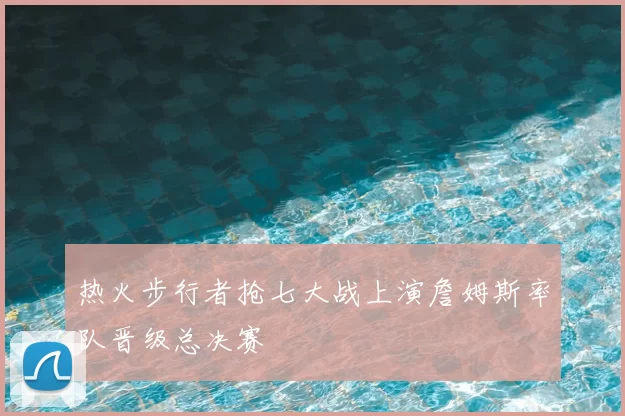 热火步行者抢七大战上演詹姆斯率队晋级总决赛