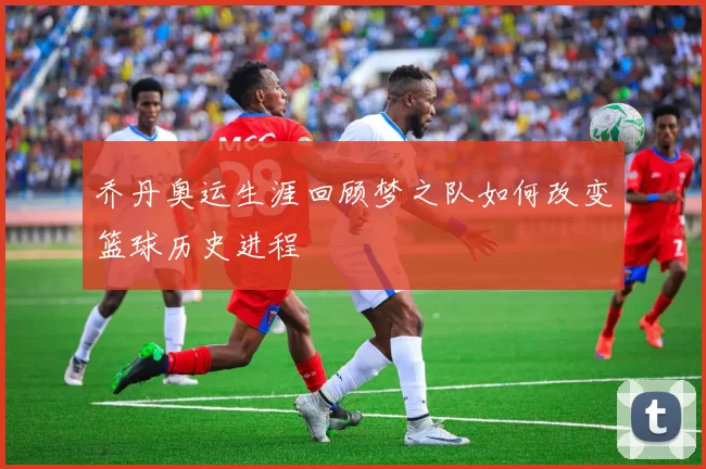 乔丹奥运生涯回顾梦之队如何改变篮球历史进程