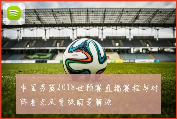 中国男篮2018世预赛直播赛程与对阵看点及晋级前景解读