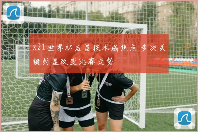 x21世界杯后盖技术成焦点 多次关键封盖改变比赛走势