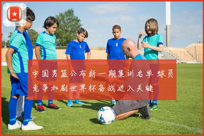 中国男篮公布新一期集训名单 球员竞争加剧世界杯备战进入关键