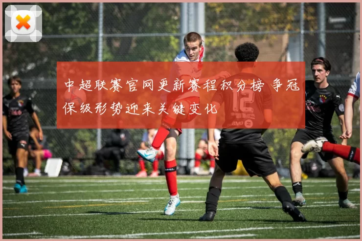 中超联赛官网更新赛程积分榜 争冠保级形势迎来关键变化