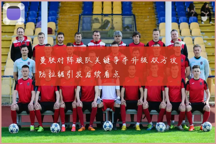 曼联对阵狼队关键争夺升级 双方攻防拉锯引发后续看点