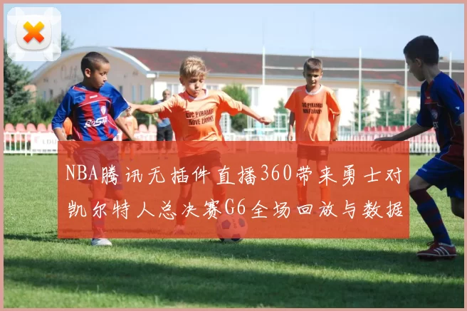 NBA腾讯无插件直播360带来勇士对凯尔特人总决赛G6全场回放与数据分析