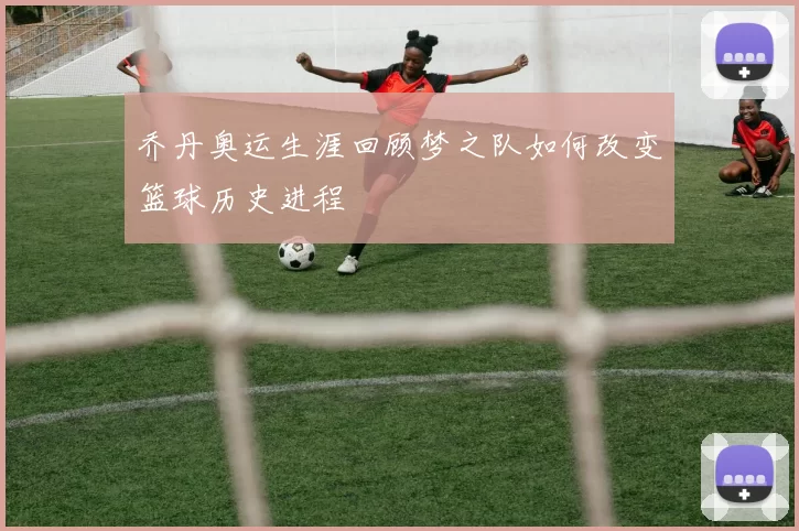 乔丹奥运生涯回顾梦之队如何改变篮球历史进程