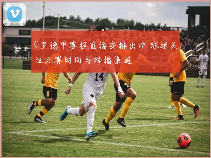 C罗德甲赛程直播安排出炉 球迷关注比赛时间与转播渠道