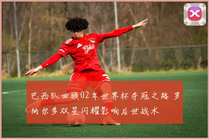 巴西队回顾02年世界杯夺冠之路 罗纳尔多双星闪耀影响后世战术
