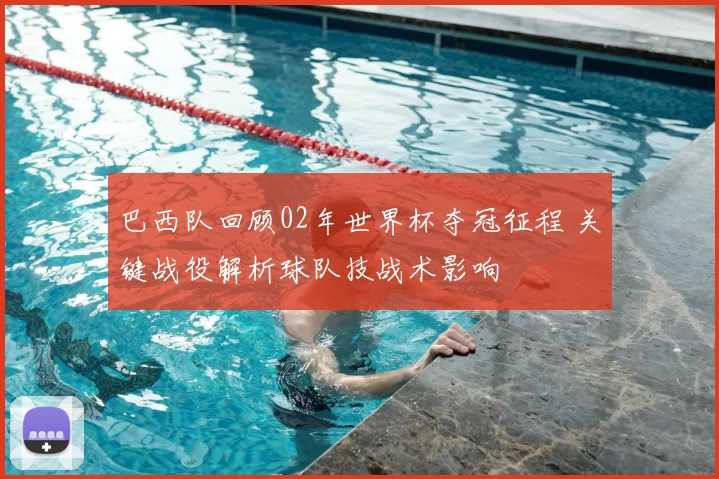 巴西队回顾02年世界杯夺冠征程 关键战役解析球队技战术影响