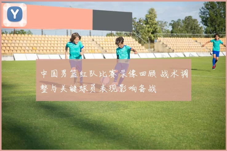中国男篮红队比赛录像回顾 战术调整与关键球员表现影响备战