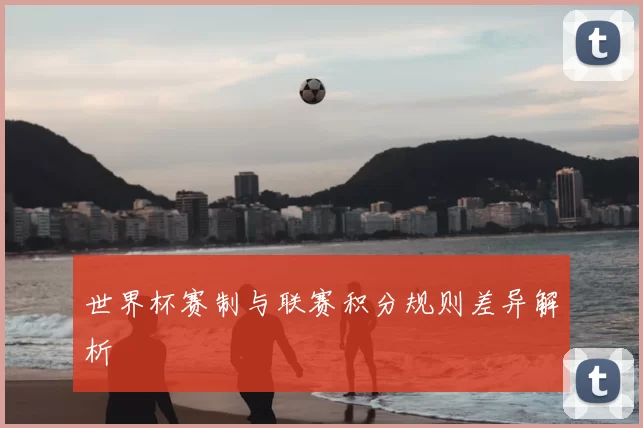 世界杯赛制与联赛积分规则差异解析