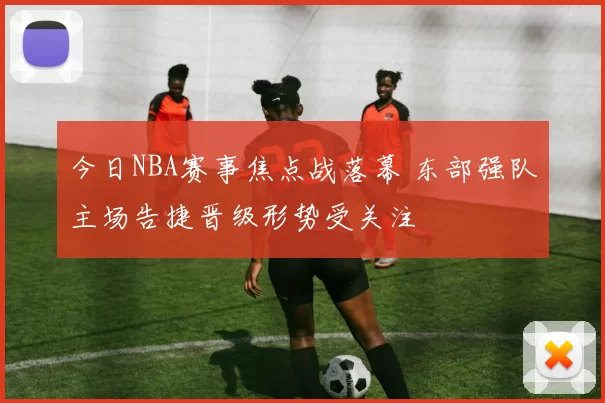 今日NBA赛事焦点战落幕 东部强队主场告捷晋级形势受关注