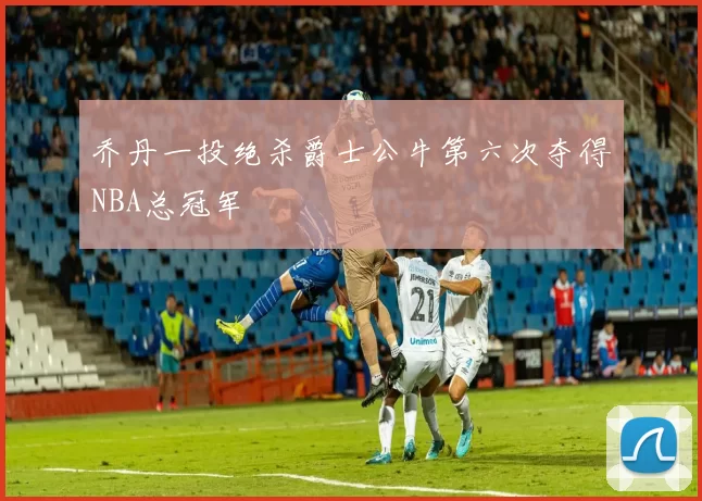 乔丹一投绝杀爵士公牛第六次夺得NBA总冠军