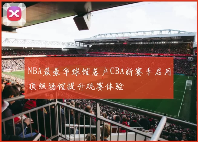NBA最豪华球馆落户CBA新赛季启用顶级场馆提升观赛体验