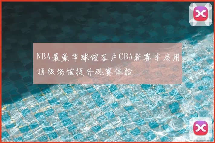 NBA最豪华球馆落户CBA新赛季启用顶级场馆提升观赛体验