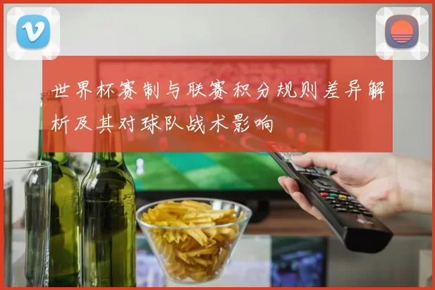 世界杯赛制与联赛积分规则差异解析及其对球队战术影响