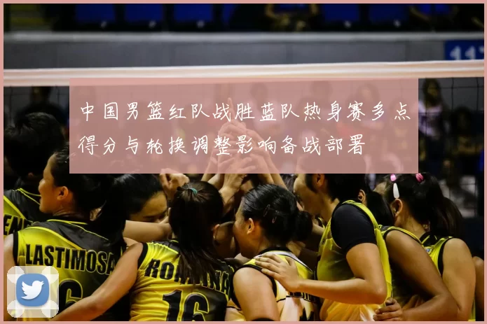 中国男篮红队战胜蓝队热身赛多点得分与轮换调整影响备战部署