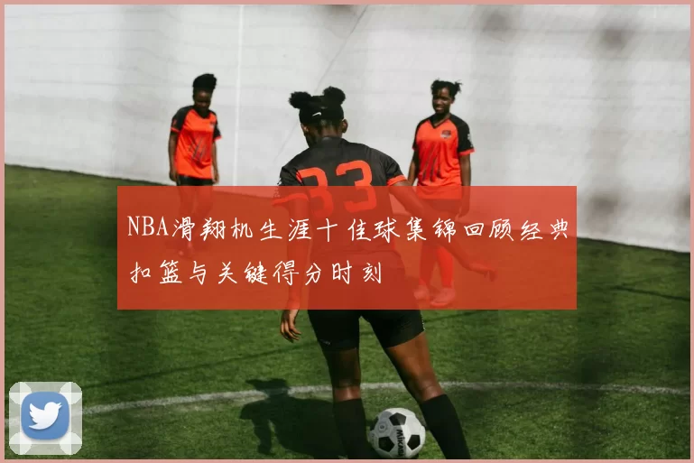 NBA滑翔机生涯十佳球集锦回顾经典扣篮与关键得分时刻