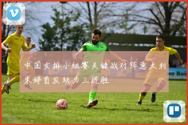 中国女排小组赛关键战对阵意大利朱婷首发助力三连胜