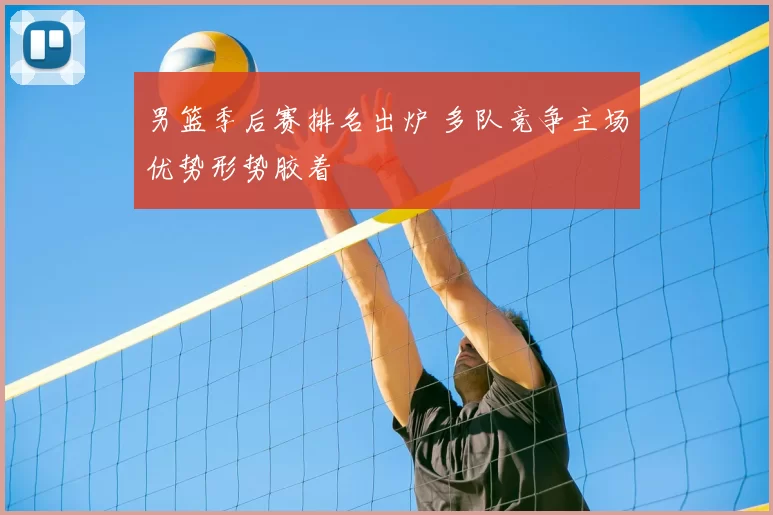 男篮季后赛排名出炉 多队竞争主场优势形势胶着