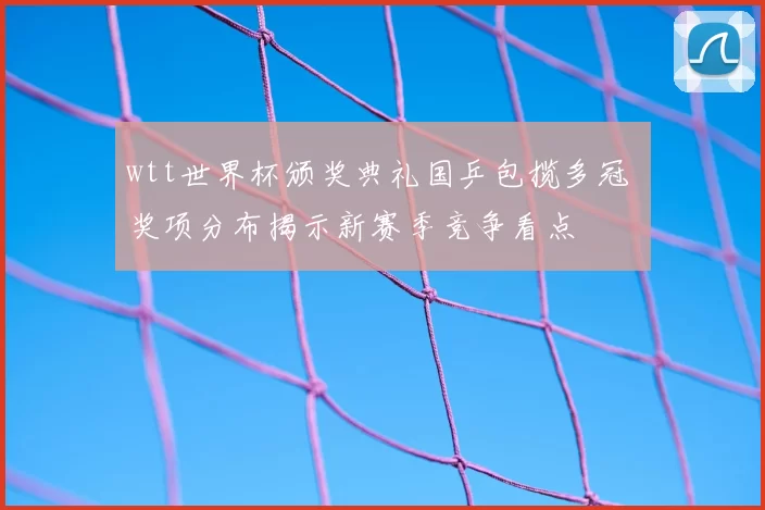 wtt世界杯颁奖典礼国乒包揽多冠 奖项分布揭示新赛季竞争看点