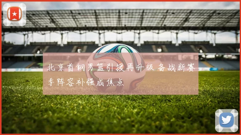 北京首钢男篮引援再升级 备战新赛季阵容补强成焦点