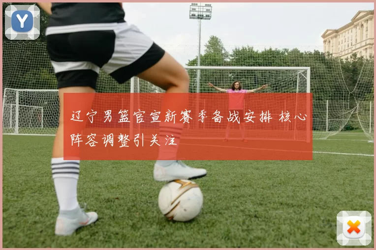 辽宁男篮官宣新赛季备战安排 核心阵容调整引关注