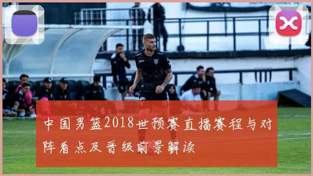 中国男篮2018世预赛直播赛程与对阵看点及晋级前景解读