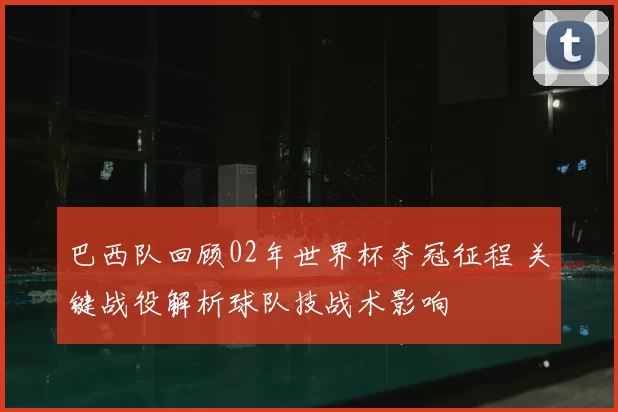 巴西队回顾02年世界杯夺冠征程 关键战役解析球队技战术影响