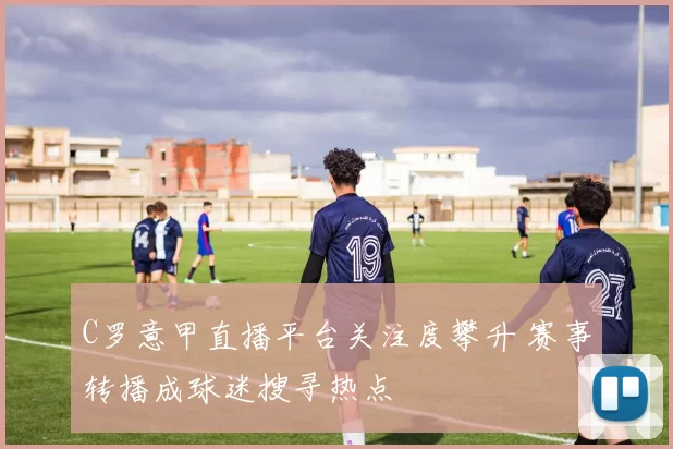 C罗意甲直播平台关注度攀升 赛事转播成球迷搜寻热点